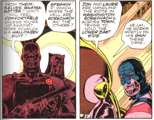 Panels from page 18, chapter 2. Panel 1 is Comedian and Nite Owl II in a two-shot. Comedian: "From themselves. Whatsamatter? Don't you feel comfortable unless you're up against some schmuck in a Halloween suit? Speakin' o' which, where the hell are Rorschach and the others?" Panel 2, over-the-mask of Nite Owl II to Comedian. Nite Owl: "Jon and Laurie are handling the riots in Washington. Rorschach's across town, trying to hold the Lower East Side. He, uh, he mostly works on his own these days." 