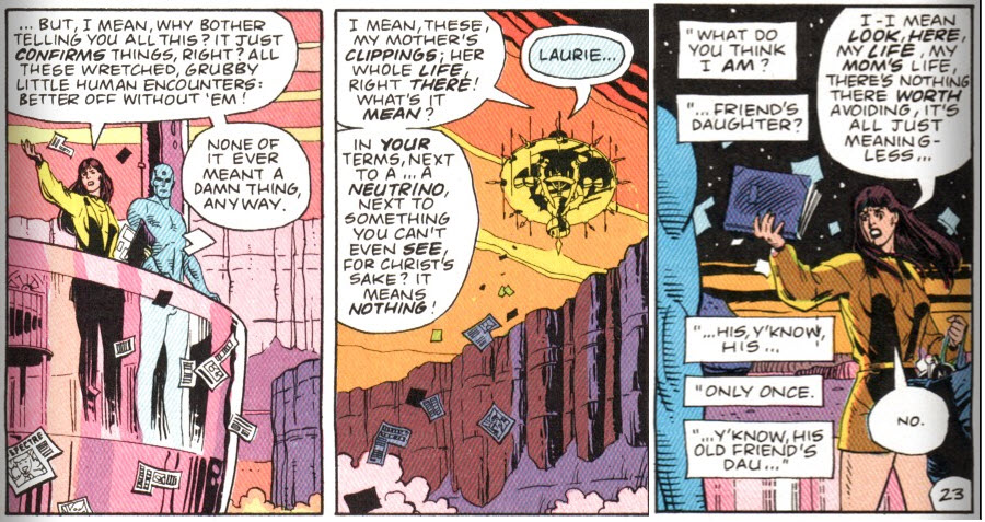Watchmen, chapter 9, page 21, panels 7 and 8, combined with page 23 panel 9. Panel 1: Laurie and Jon standing on the balcony of Jon's Martian structure. Laurie is tossing clippings into the air. Laurie: "But, I mean, why bother telling you all this? It just confirms things, right? All these wretched, grubby little human encounters: better off without 'em! None of it ever meant a damn thing anyway. Panel 2: Long shot of the clippings falling from the flying structure. Laurie: "I mean, these, my mother's clippings; her whole life, right there! What's it mean? In your terms, next to a... a neutrino, next to something you can't even see, for Christ's sake? It means nothing!" Jon: "Laurie..." Panel 3: Laurie waving the scrapbook, clippings falling out. Superimposed captions: "What do you think I am?" "...friend's daughter?" "...his, y'know, his..." "only once." "...y'know, his old friend's dau..." Laurie: "I-I mean look, here, my life, my mom's life, there's nothing there worth avoiding, it's all just meaningless..." Laurie, word balloon with lots of white space around the word: "No."