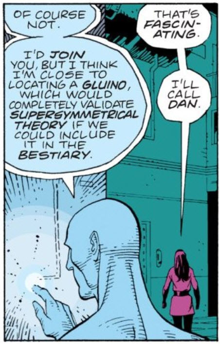Chapter 1, page 23, panel 7 of Watchmen. Dr. Manhattan is manipulating machinery and says, "I think I'm close to locating a gluino, which would completely validate supersymmetrical theory if we could include it in the bestiary."